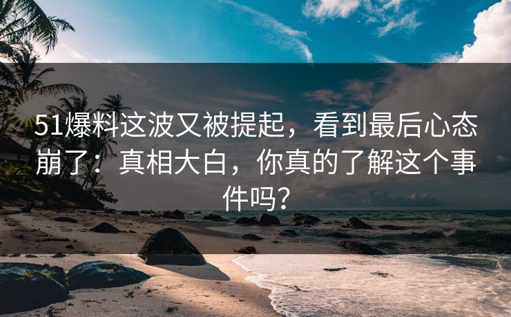 51爆料这波又被提起，看到最后心态崩了：真相大白，你真的了解这个事件吗？